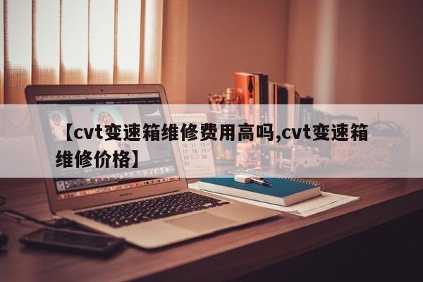 【cvt变速箱维修费用高吗,cvt变速箱维修价格】