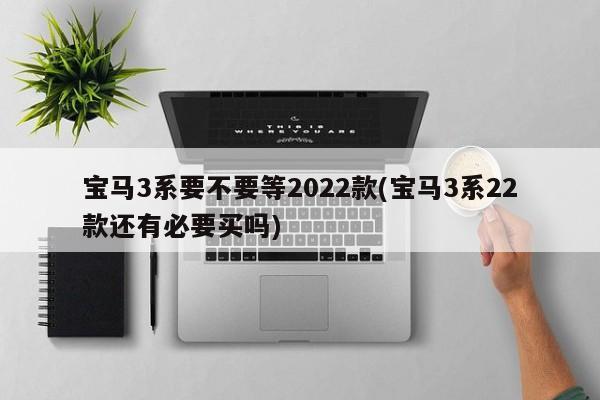 宝马3系要不要等2022款(宝马3系22款还有必要买吗)