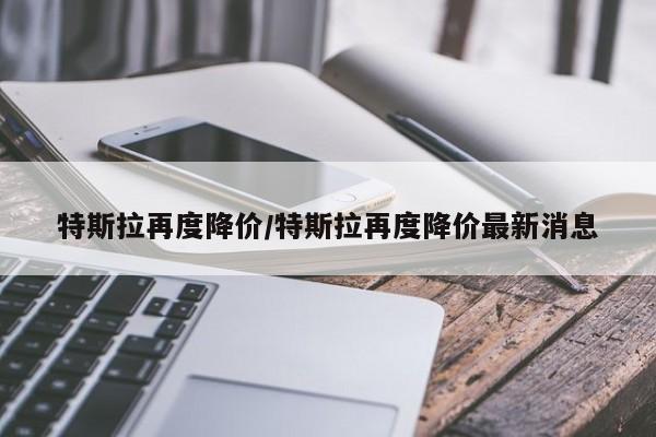 特斯拉再度降价/特斯拉再度降价最新消息