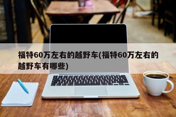 福特60万左右的越野车(福特60万左右的越野车有哪些)