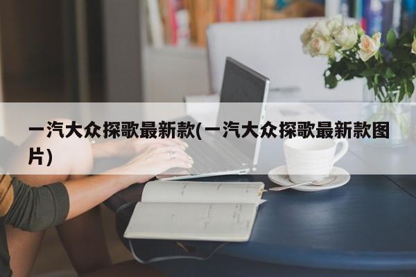 一汽大众探歌最新款(一汽大众探歌最新款图片)