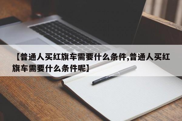 【普通人买红旗车需要什么条件,普通人买红旗车需要什么条件呢】