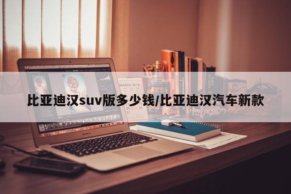 比亚迪汉suv版多少钱/比亚迪汉汽车新款
