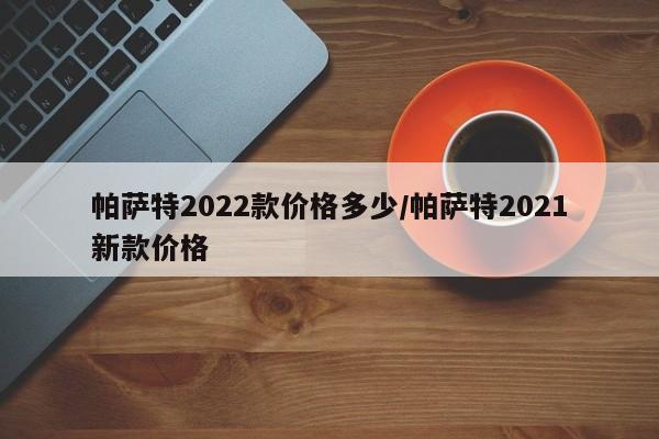 帕萨特2022款价格多少/帕萨特2021新款价格