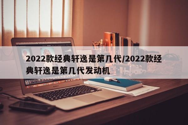 2022款经典轩逸是第几代/2022款经典轩逸是第几代发动机
