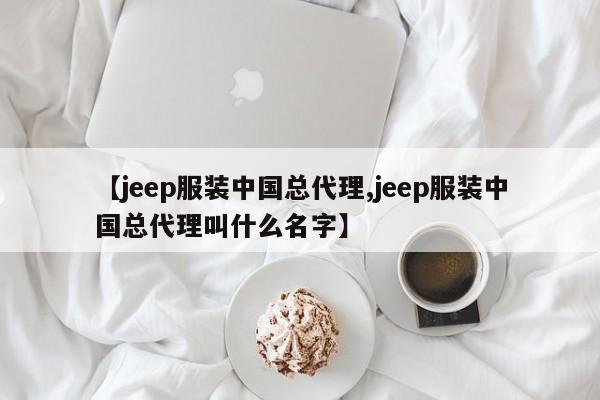 【jeep服装中国总代理,jeep服装中国总代理叫什么名字】