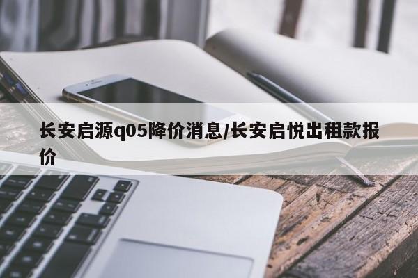 长安启源q05降价消息/长安启悦出租款报价