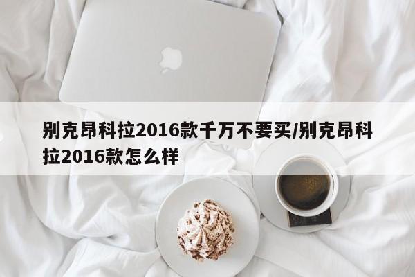 别克昂科拉2016款千万不要买/别克昂科拉2016款怎么样