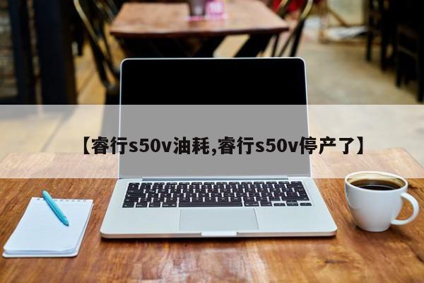 【睿行s50v油耗,睿行s50v停产了】