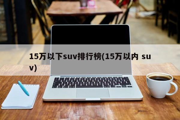 15万以下suv排行榜(15万以内 suv)
