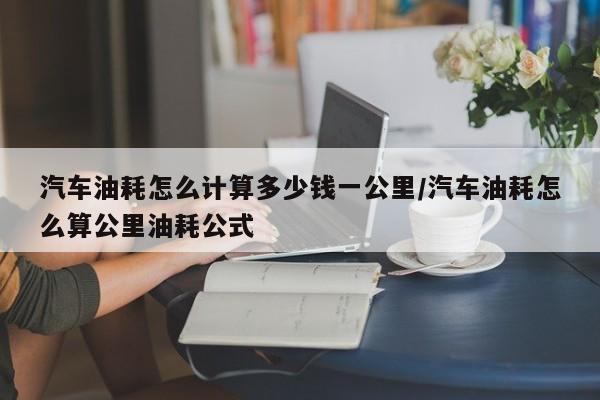 汽车油耗怎么计算多少钱一公里/汽车油耗怎么算公里油耗公式