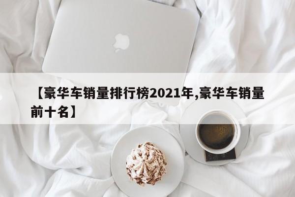 【豪华车销量排行榜2021年,豪华车销量前十名】