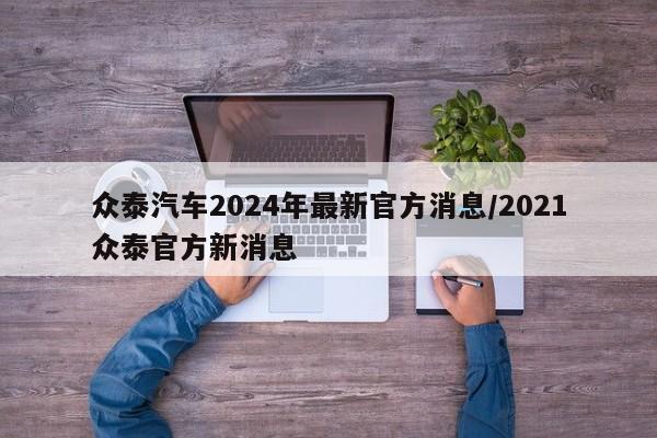 众泰汽车2024年最新官方消息/2021众泰官方新消息