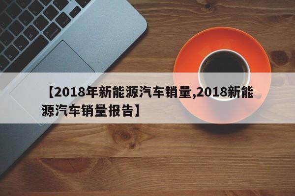 【2018年新能源汽车销量,2018新能源汽车销量报告】
