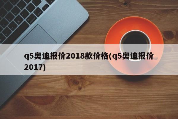 q5奥迪报价2018款价格(q5奥迪报价2017)