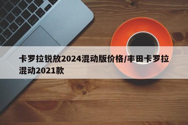 卡罗拉锐放2024混动版价格/丰田卡罗拉混动2021款